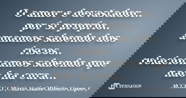 O amor e devastador.. por si proprio.. amamos sabendo dos riscos.. relacionamos sabendo que nao ha cura...... Frase de M.I.R.L ( Maria Isabel Ribeiro Lopes).