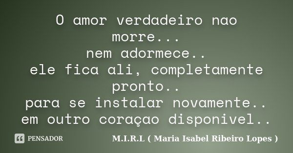 O amor verdadeiro nao morre... nem adormece.. ele fica ali, completamente pronto.. para se instalar novamente.. em outro coraçao disponivel..... Frase de M.I.R.L ( Maria Isabel Ribeiro Lopes).