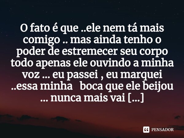 O fato é que ..ele nem tá mais comigo .. mas ainda tenho o poder de estremecer seu corpo todo apenas ele ouvindo a minha voz ... eu passei , eu marquei ..essa ... Frase de M.I.R.L Maria Isabel Ribeiro lopes.