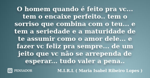 O homem quando é feito pra vc... tem o encaixe perfeito.. tem o sorriso que combina com o teu... e tem a seriedade e a maturidade de te assumir como o amor dele... Frase de M.I.R.L ( Maria Isabel Ribeiro Lopes ).