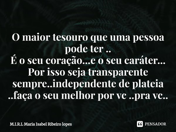 ⁠O maior tesouro que uma pessoa pode ter ..
É o seu coração...e o seu caráter...
Por isso seja transparente sempre..independente de plateia ..faça o seu melhor ... Frase de M.I.R.L Maria Isabel Ribeiro lopes.