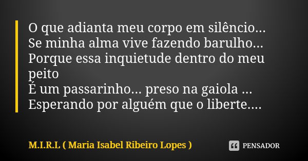 O que adianta meu corpo em silêncio... Se minha alma vive fazendo barulho... Porque essa inquietude dentro do meu peito É um passarinho... preso na gaiola ... E... Frase de M.I.R.L Maria Isabel Ribeiro Lopes.