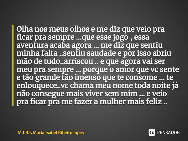 ⁠Olha nos meus olhos e me diz que veio pra ficar pra sempre ...que esse jogo , essa aventura acaba agora ... me diz que sentiu minha falta ..sentiu saudade e po... Frase de M.I.R.L Maria Isabel Ribeiro lopes.