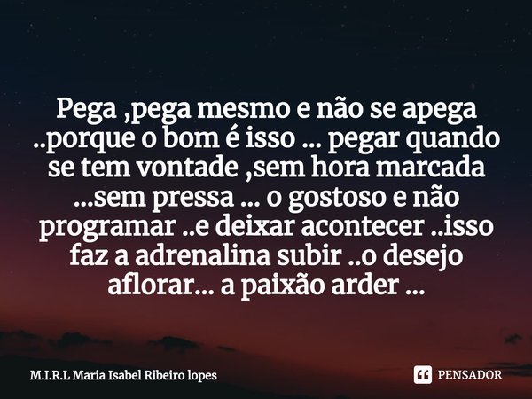 
Pega ,pega mesmo e não se apega ..porque o bom é isso ... pegar quando se tem vontade ,sem hora marcada ...sem pressa ... o gostoso e não programar ..e deixar... Frase de M.I.R.L Maria Isabel Ribeiro lopes.
