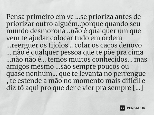 Pensa primeiro em vc ...se prioriza antes de priorizar outro alguém..porque quando seu mundo desmorona ..não é qualquer um que vem te ajudar colocar tudo em or... Frase de M.I.R.L Maria Isabel Ribeiro lopes.