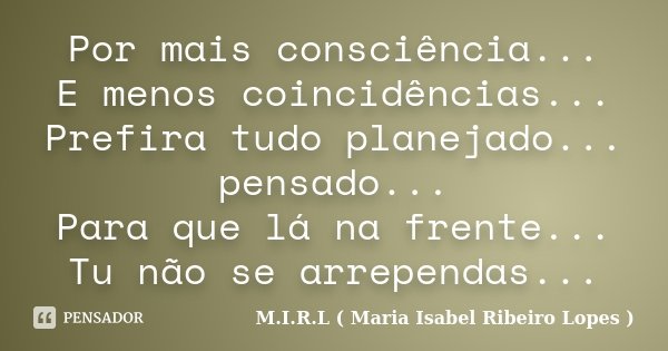 Por mais consciência... E menos coincidências... Prefira tudo planejado... pensado... Para que lá na frente... Tu não se arrependas...... Frase de M.I.R.L ( Maria Isabel Ribeiro Lopes ).