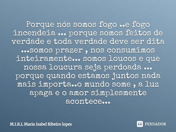 ⁠Porque nós somos fogo ..e fogo incendeia ... porque somos feitos de verdade e toda verdade deve ser dita ...somos prazer , nos consumimos inteiramente... somos... Frase de M.I.R.L Maria Isabel Ribeiro lopes.