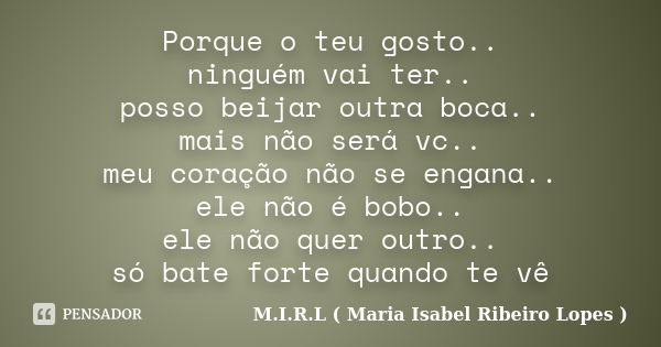 Porque o teu gosto.. ninguém vai ter.. posso beijar outra boca.. mais não será vc.. meu coração não se engana.. ele não é bobo.. ele não quer outro.. só bate fo... Frase de M.I.R.L ( Maria Isabel Ribeiro Lopes ).