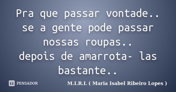 Pra que passar vontade.. se a gente pode passar nossas roupas.. depois de amarrota- las bastante..... Frase de M.I.R.L ( Maria Isabel Ribeiro Lopes).