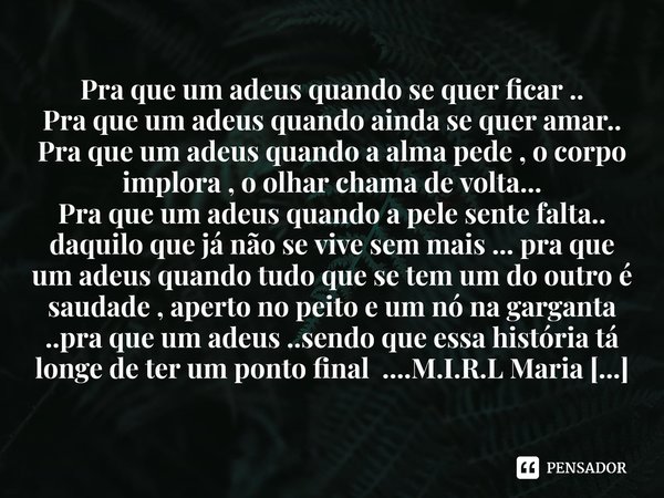Pra que um adeus quando se quer ficar ..
Pra que um adeus quando ainda se quer amar..
Pra que um adeus quando a alma pede , o corpo implora , o olhar chama de ... Frase de M.I.R.L Maria Isabel Ribeiro lopes.