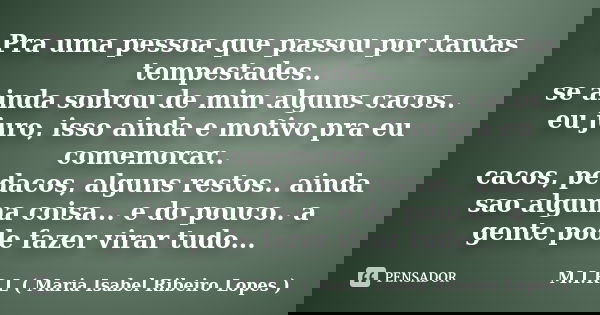 Pra uma pessoa que passou por tantas tempestades.. se ainda sobrou de mim alguns cacos.. eu juro, isso ainda e motivo pra eu comemorar.. cacos, pedacos, alguns ... Frase de M.I.R.L ( Maria Isabel Ribeiro Lopes).