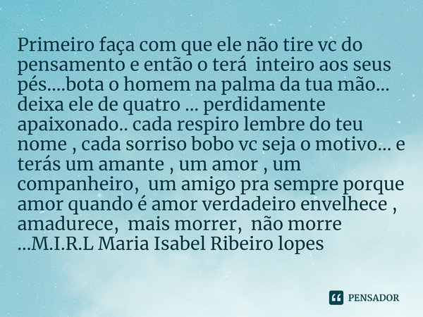 Primeiro faça com que ele não tire vc do pensamento e então o terá inteiro aos seus pés....bota o homem na palma da tua mão... deixa ele de quatro ... perdidam... Frase de M.I.R.L Maria Isabel Ribeiro lopes.
