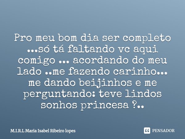 
Pro meu bom dia ser completo ...só tá faltando vc aqui comigo ... acordando do meu lado ..me fazendo carinho... me dando beijinhos e me perguntando: teve lind... Frase de M.I.R.L Maria Isabel Ribeiro lopes.