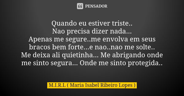 Quando eu estiver triste.. Nao precisa dizer nada... Apenas me segure..me envolva em seus bracos bem forte...e nao..nao me solte.. Me deixa ali quietinha... Me ... Frase de M.I.R.L (maria isabel ribeiro lopes).