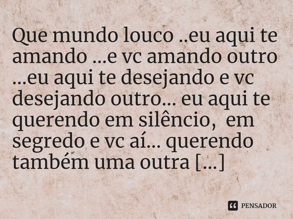 Que mundo louco ..eu aqui te amando ...e vc amando outro ...eu aqui te desejando e vc desejando outro... eu aqui te querendo em silêncio, em segredo e vc aí...... Frase de M.I.R.L Maria Isabel Ribeiro lopes.