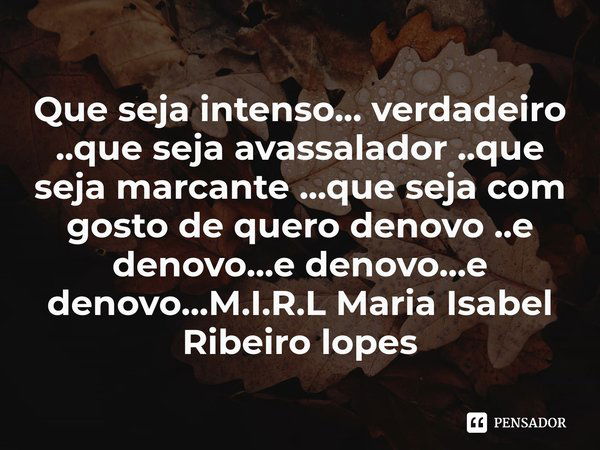 Que seja intenso... verdadeiro ..que seja avassalador ..que seja marcante ...que seja com gosto de quero denovo ..e denovo...e denovo...e denovo...... Frase de M.I.R.L Maria Isabel Ribeiro lopes.