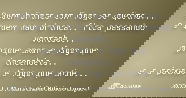 Quem brinca com fogo se queima... e quem nao brinca.. fica passando vontade.. porque amor e fogo que incendeia.. e a paixao e fogo que arde...... Frase de M.I.R.L ( Maria Isabel Ribeiro Lopes).
