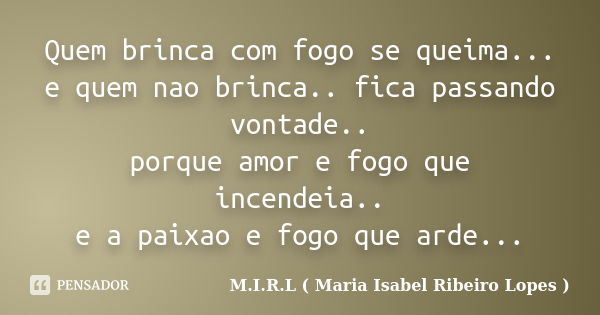 Quem brinca com fogo se queima... e quem nao brinca.. fica passando vontade.. porque amor e fogo que incendeia.. e a paixao e fogo que arde...... Frase de M.I.R.L ( Maria Isabel Ribeiro Lopes).