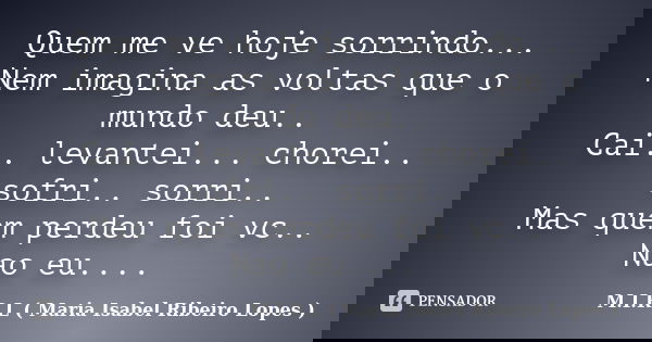 Quem me ve hoje sorrindo... Nem imagina as voltas que o mundo deu.. Cai.. levantei... chorei.. sofri.. sorri.. Mas quem perdeu foi vc.. Nao eu....... Frase de M.I.R.L ( Maria Isabel Ribeiro Lopes ).