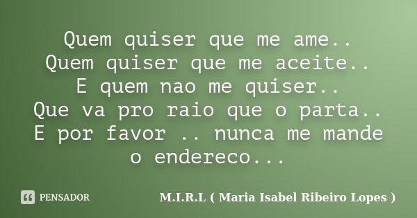 Quem quiser que me ame.. Quem quiser que me aceite.. E quem nao me quiser.. Que va pro raio que o parta.. E por favor .. nunca me mande o endereco...... Frase de M.I.R.L ( Maria Isabel Ribeiro Lopes ).
