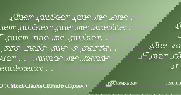 Quem quiser que me ame.. Quem quiser que me aceite.. E quem nao me quiser.. Que va pro raio que o parta.. E por favor .. nunca me mande o endereco...... Frase de M.I.R.L ( Maria Isabel Ribeiro Lopes ).