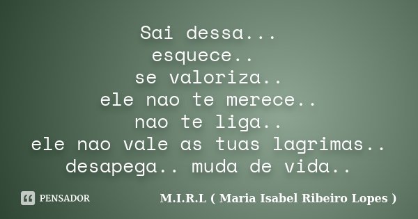 Sai dessa... esquece.. se valoriza.. ele nao te merece.. nao te liga.. ele nao vale as tuas lagrimas.. desapega.. muda de vida..... Frase de M.I.R.L ( Maria Isabel Ribeiro Lopes).