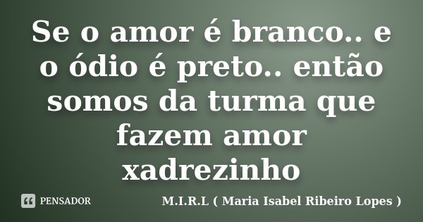 Se o amor é branco.. e o ódio é preto.. então somos da turma que fazem amor xadrezinho... Frase de M.I.R.L ( Maria Isabel Ribeiro Lopes ).