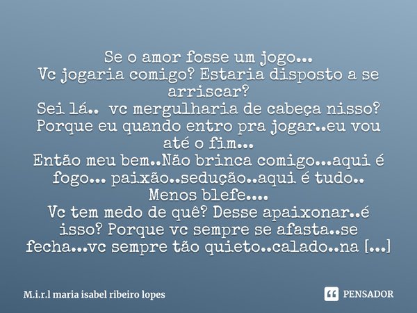 ⁠Se o amor fosse um jogo...
Vc jogaria comigo? Estaria disposto a se arriscar?
Sei lá.. vc mergulharia de cabeça nisso?
Porque eu quando entro pra jogar..eu vou... Frase de M.i.r.l maria isabel ribeiro lopes.