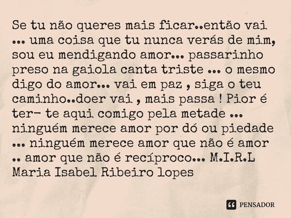 Se tu não queres mais ficar..então vai ... uma coisa que tu nunca verás de mim, sou eu mendigando amor... passarinho preso na gaiola canta triste ... o mesmo d... Frase de M.I.R.L Maria Isabel Ribeiro lopes.