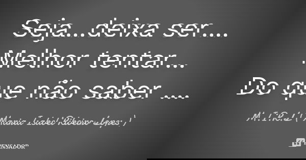 Seja...deixa ser.... Melhor tentar... Do que não saber ....... Frase de M.I.R.L Maria Isabel Ribeiro Lopes.