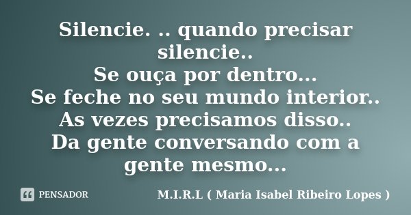 Silencie. .. quando precisar silencie.. Se ouça por dentro... Se feche no seu mundo interior.. As vezes precisamos disso.. Da gente conversando com a gente mesm... Frase de M.I.R.L ( Maria Isabel Ribeiro Lopes ).