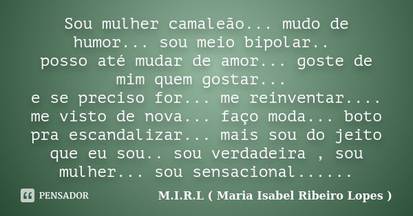 Sou mulher camaleão... mudo de humor... sou meio bipolar.. posso até mudar de amor... goste de mim quem gostar... e se preciso for... me reinventar.... me visto... Frase de M.I.R.L ( Maria Isabel Ribeiro Lopes ).