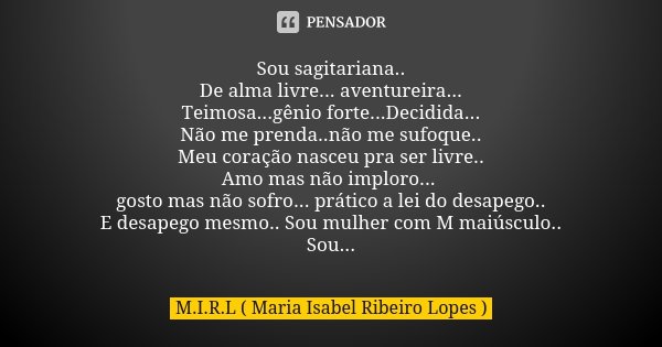Sou sagitariana.. De alma livre... aventureira... Teimosa...gênio forte...Decidida... Não me prenda..não me sufoque.. Meu coração nasceu pra ser livre.. Amo mas... Frase de M.I.R.L Maria Isabel Ribeiro Lopes.