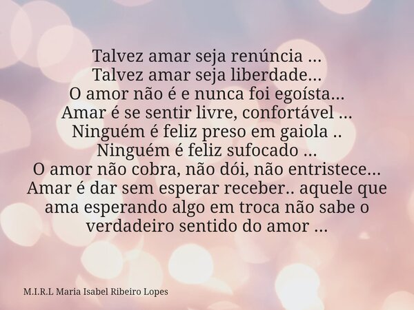 Talvez amar seja renúncia ... Talvez amar seja liberdade... O amor não é e nunca foi egoísta... Amar é se sentir livre, confortável ... Ninguém é feliz preso em... Frase de M.I.R.L Maria Isabel Ribeiro Lopes.