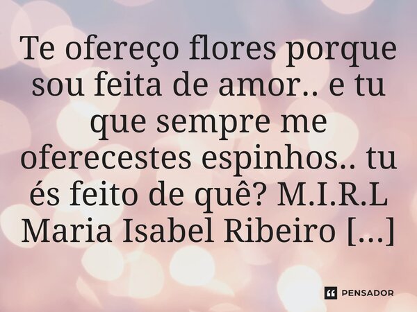 ⁠Te ofereço flores porque sou feita de amor.. e tu que sempre me oferecestes espinhos.. tu és feito de quê?... Frase de M.I.R.L Maria Isabel Ribeiro lopes.