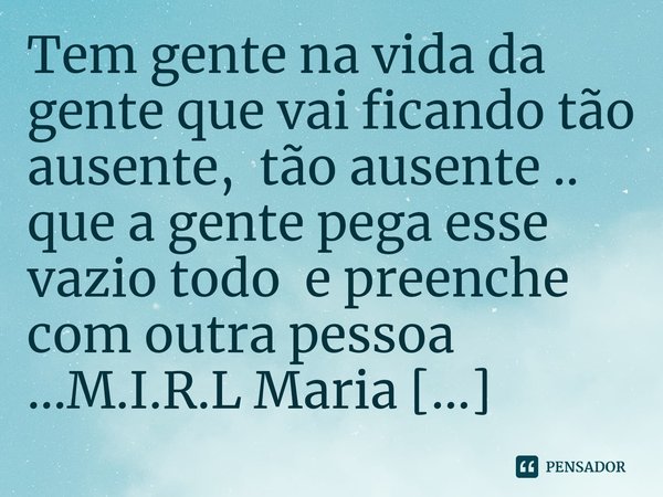 ⁠Tem gente na vida da gente que vai ficando tão ausente, tão ausente .. que a gente pega esse vazio todo e preenche com outra pessoa ...... Frase de M.I.R.L Maria Isabel Ribeiro lopes.