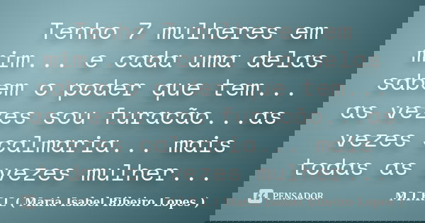 Tenho 7 mulheres em mim... e cada uma delas sabem o poder que tem... as vezes sou furacão...as vezes calmaria... mais todas as vezes mulher...... Frase de M.I.R.L ( Maria Isabel Ribeiro Lopes ).