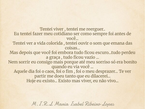 Tentei viver , tentei me reerguer.. Eu tentei fazer meu cotidiano ser como sempre foi antes de você... Tentei ver a vida colorida , tentei ouvir o som que emana... Frase de M.I.R.L Maria Isabel Ribeiro Lopes.