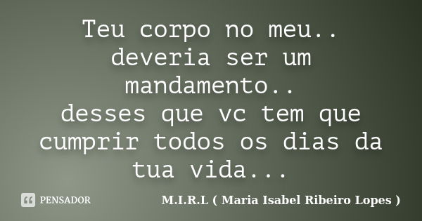 Teu corpo no meu.. deveria ser um mandamento.. desses que vc tem que cumprir todos os dias da tua vida...... Frase de M.I.R.L ( Maria Isabel Ribeiro Lopes).