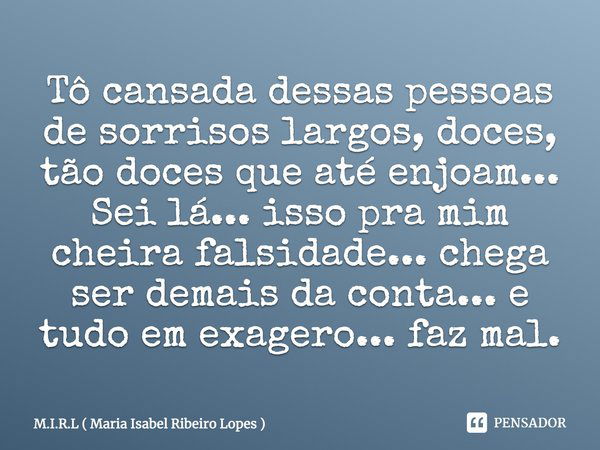 Tô cansada dessas pessoas de sorrisos largos, doces, tão doces que até enjoam... Sei lá... isso pra mim cheira falsidade... chega ser demais da conta... e tudo ... Frase de M.I.R.L ( Maria Isabel Ribeiro Lopes ).