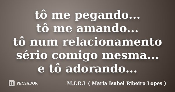 tô me pegando... tô me amando... tô num relacionamento sério comigo mesma... e tô adorando...... Frase de M.I.R.L ( Maria Isabel Ribeiro Lopes).