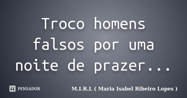 Troco homens falsos por uma noite de prazer...... Frase de M.I.R.L ( Maria Isabel Ribeiro Lopes ).
