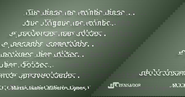 Tua boca na minha boca .. tua lingua na minha.. e palavras nao ditas.. e pecados cometidos.. e paixoes bem ditas.. bem feitas.. deliciosamente aproveitadas..... Frase de M.I.R.L ( Maria Isabel Ribeiro Lopes).