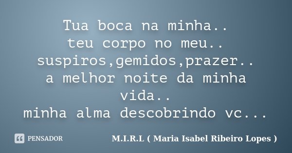 Tua boca na minha.. teu corpo no meu.. suspiros,gemidos,prazer.. a melhor noite da minha vida.. minha alma descobrindo vc...... Frase de M.I.R.L ( Maria Isabel Ribeiro Lopes ).