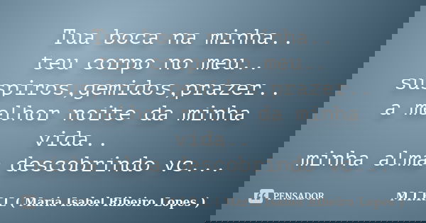 Tua boca na minha.. teu corpo no meu.. suspiros,gemidos,prazer.. a melhor noite da minha vida.. minha alma descobrindo vc...... Frase de M.I.R.L ( Maria Isabel Ribeiro Lopes ).