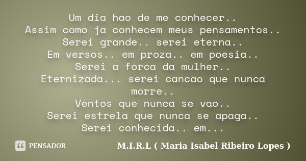 Um dia hao de me conhecer.. Assim como ja conhecem meus pensamentos.. Serei grande.. serei eterna.. Em versos.. em proza.. em poesia.. Serei a forca da mulher..... Frase de M.I.R.L ( Maria Isabel Ribeiro Lopes ).