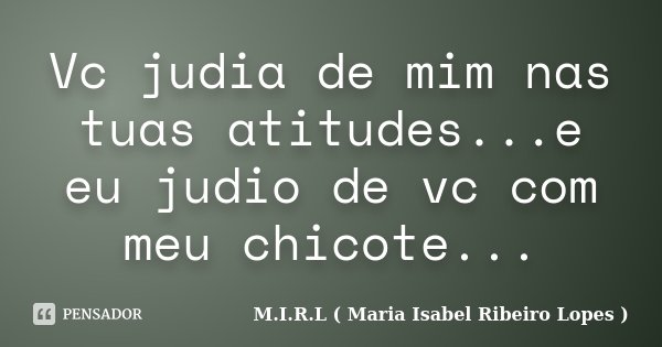 Vc judia de mim nas tuas atitudes...e eu judio de vc com meu chicote...... Frase de M.I.R.L ( Maria Isabel Ribeiro Lopes ).