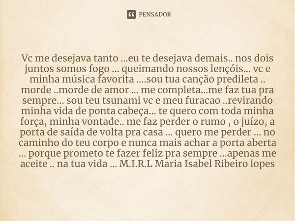 Vc me desejava tanto ...eu te desejava demais.. nos dois juntos somos fogo ... queimando nossos lençóis... vc e minha música favorita ....sou tua canção predile... Frase de M.I.R.L Maria Isabel Ribeiro lopes.
