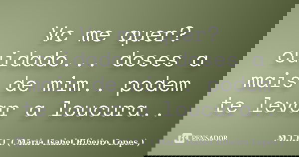 Vc me quer? cuidado... doses a mais de mim.. podem te levar a loucura..... Frase de M.I.R.L ( Maria Isabel Ribeiro Lopes ).