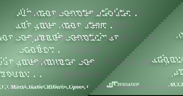 Vc nao sente falta.. do que nao tem.. nao se pode sentir o sabor.. daquilo que nunca se provou...... Frase de M.I.R.L ( Maria Isabel Ribeiro Lopes).